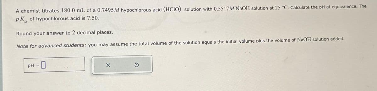 A chemist titrates 180.0 mL of a 0.7495M hypochlorous acid (HCIO) solution with 0.5517M NaOH solution at 25 °C. Calculate the pH at equivalence. The
PK of hypochlorous acid is 7.50.
Round your answer to 2 decimal places.
Note for advanced students: you may assume the total volume of the solution equals the initial volume plus the volume of NaOH solution added.
pH = 0
X
Ś