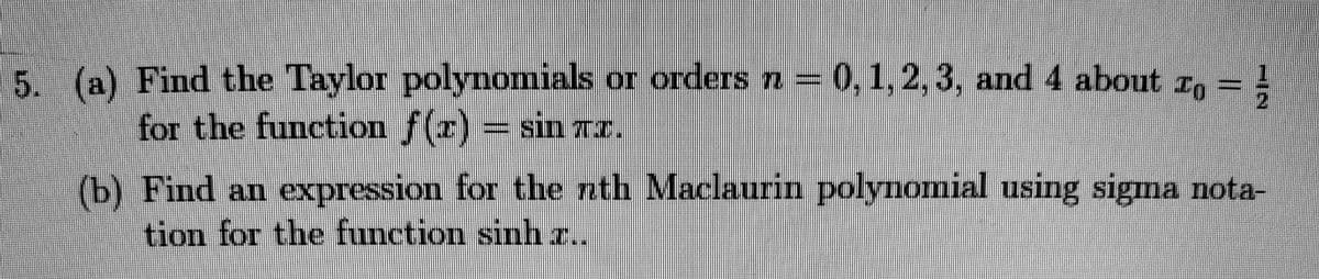 5. (a) Find the Taylor polynomials or orders n= 0,1,2,3, and 4 about r,
for the function f(x) sin TI.
(b) Find an expression for the nth Maclaurin polynomial using sigma nota-
tion for the function sinh ..
%3D

