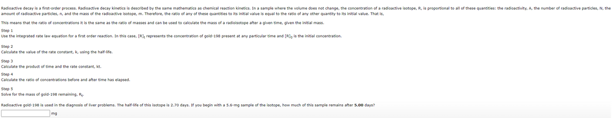 Radioactive decay is a first-order process. Radioactive decay kinetics is described by the same mathematics as chemical reaction kinetics. In a sample where the volume does not change, the concentration of a radioactive isotope, R, is proportional to all of these quantities: the radioactivity, A, the number of radioactive particles, N, the
amount of radioactive particles, n, and the mass of the radioactive isotope, m. Therefore, the ratio of any of these quantities to its initial value is equal to the ratio of any other quantity to its initial value. That is,
This means that the ratio of concentrations it is the same as the ratio of masses and can be used to calculate the mass of a radioisotope after a given time, given the initial mass.
Step 1
Use the integrated rate law equation for a first order reaction. In this case, [R]; represents the concentration of gold-198 present at any particular time and [R], is the initial concentration.
Step 2
Calculate the value of the rate constant, k, using the half-life.
Step 3
Calculate the product of time and the rate constant, kt.
Step 4
Calculate the ratio of concentrations before and after time has elapsed.
Step 5
Solve for the mass of gold-198 remaining, Rt.
Radioactive gold-198 is used in the diagnosis of liver problems. The half-life of this isotope is 2.70 days. If you begin with a 5.6-mg sample of the isotope, how much of this sample remains after 5.00 days?
mg
