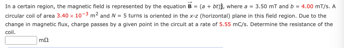 In a certain region, the magnetic field is represented by the equation B = (a + bt)ĵ, where a = 3.50 mT and b = 4.00 mT/s. A
circular coil of area 3.40 x 10-3 m2 and N = 5 turns is oriented in the x-z (horizontal) plane in this field region. Due to the
change in magnetic flux, charge passes by a given point in the circuit at a rate of 5.55 mC/s. Determine the resistance of the
coil.
