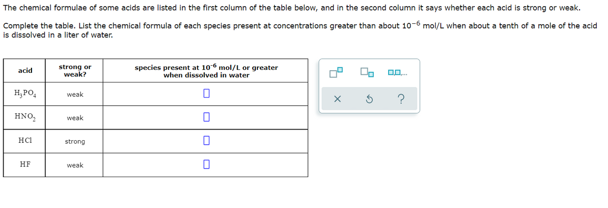 The chemical formulae of some acids are listed in the first column of the table below, and in the second column it says whether each acid is strong or weak.
Complete the table. List the chemical formula of each species present at concentrations greater than about 10-6 mol/L when about a tenth of a mole of the acid
is dissolved in a liter of water.
strong or
weak?
species present at 106 mol/L or greater
when dissolved in water
acid
H;PO,
weak
HNO,
weak
HCl
strong
HF
weak
