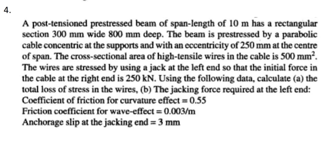 4.
A post-tensioned prestressed beam of span-length of 10 m has a rectangular
section 300 mm wide 800 mm deep. The beam is prestressed by a parabolic
cable concentric at the supports and with an eccentricity of 250 mm at the centre
of span. The cross-sectional area of high-tensile wires in the cable is 500 mm².
The wires are stressed by using a jack at the left end so that the initial force in
the cable at the right end is 250 kN. Using the following data, calculate (a) the
total loss of stress in the wires, (b) The jacking force required at the left end:
Coefficient of friction for curvature effect = 0.55
Friction coefficient for wave-effect = 0.003/m
Anchorage slip at the jacking end = 3 mm
