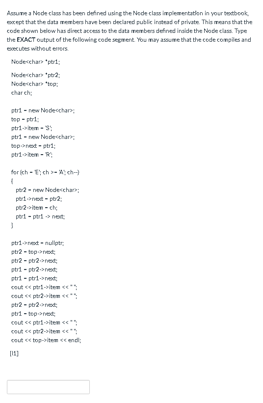 Assume a Node class has been defined using the Node class implementation in your textbook,
except that the data members have been declared public instead of private. This means that the
code shown below has direct access to the data members defined inside the Node class. Type
the EXACT output of the following code segment. You may assume that the code compiles and
executes without errors.
Nodecchar> "ptr1;
Nodecchar> "ptr2;
Node<char> *top;
char ch;
- new Nodecchar>;
top - ptr1;
ptr1->item - 'S':
ptr1
ptr1
- new Nodecchar>;
top->next - ptr1;
ptr1->item - 'R';
for (ch - 'E'; ch >- A; ch-)
{
ptr2 - new Nodecchar>;
ptr1->next - ptr2;
ptr2->item - ch;
ptri - ptr1 -> next;
ptr1->next - nullptr;
ptr2
- top->next;
ptr2 - ptr2->next;
ptr1 - ptr2->next;
ptr1 - ptr1->next;
cout << ptr1->item << "";
cout << ptr2->item << "";
ptr2 - ptr2->next;
ptr1 - top->next;
cout << ptr1->item << "":
cout << ptr2->item << "":
cout << top->item << endl;
[1]
