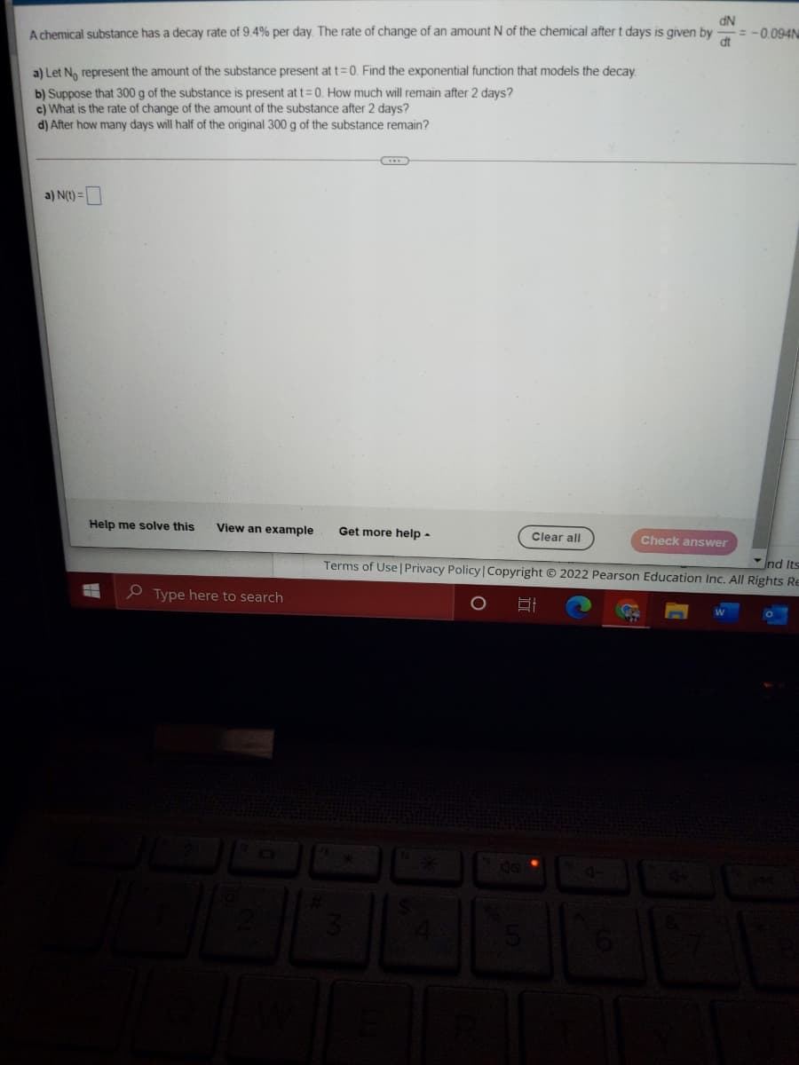 dN
A chemical substance has a decay rate of 9.4% per day. The rate of change of an amount N of the chemical after t days is given by
= -0.094N
dt
a) Let N, represent the amount of the substance present at t=0. Find the exponential function that models the decay
b) Suppose that 300 g of the substance is present at t=0. How much will remain after 2 days?
c) What is the rate of change of the amount of the substance after 2 days?
d) After how many days will half of the original 300 g of the substance remain?
a) N(t) =
Help me solve this
View an example
Get more help -
Clear all
Check answer
Ind Its
Terms of Use | Privacy Policy|Copyright © 2022 Pearson Education Inc. All Rights Re
e Type here to search
