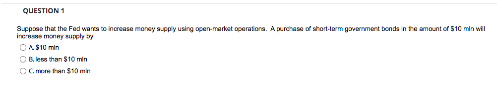 QUESTION 1
Suppose that the Fed wants to increase money supply using open-market operations. A purchase of short-term government bonds in the amount of $10 mln will
increase money supply by
O A. $10 mln
O B. less than $10 mln
O C. more than $10 mln
