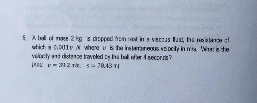 5. A ball of mass 2 kg is dropped from rest in a viscous fluid, the resistance of
which is 0.001v N where is the instantaneous velocity in m/s. What is the
velocity and distance traveled by the ball after 4 seconds?
(Ans: v= 39.2 m/s, s = 78.43 m)