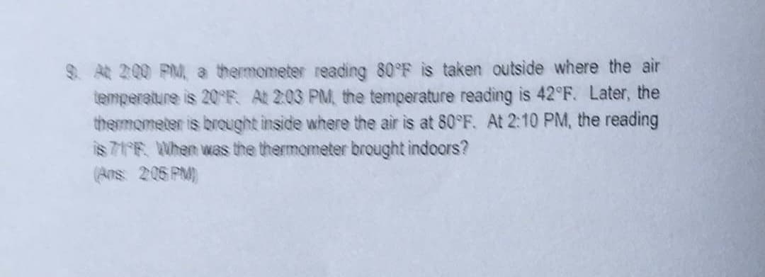 9. At 2:00 PM, a thermometer reading 80°F is taken outside where the air
temperature is 20°F. At 2:03 PM, the temperature reading is 42°F. Later, the
thermometer is brought inside where the air is at 80°F. At 2:10 PM, the reading
is 71FF. When was the thermometer brought indoors?
(Aos: 205 PM))