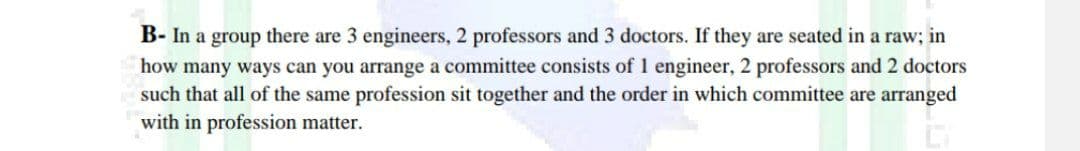 B- In a group there are 3 engineers, 2 professors and 3 doctors. If they are seated in a raw; in
how many ways can you arrange a committee consists of 1 engineer, 2 professors and 2 doctors
such that all of the same profession sit together and the order in which committee are arranged
with in profession matter.