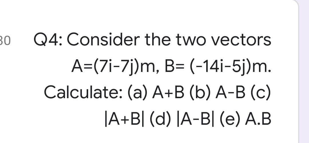 30
Q4: Consider the two vectors
A=(7i-7j)m, B= (-14i-5j)m.
Calculate: (a) A+B (b) A-B (c)
|A+B[ (d) |A-B[ (e) A.B
