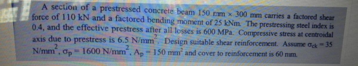 A section of a prestressed concrete beam 150 mm x 300 mm carries a factored shear
force of 110 kN and a factored bending moment of 25 kNm. The prestressing steel index is
0.4, and the effective prestress after all losses is 600 MPa. Compressive stress at centroidal
axis due to prestress is 6.5 N/mm Design suitable shear reinforcement. Assume ock 35
N/mm, Op
1600 N/mm, Ap= 150 mm and cover to reinforcement is 60 mm.
