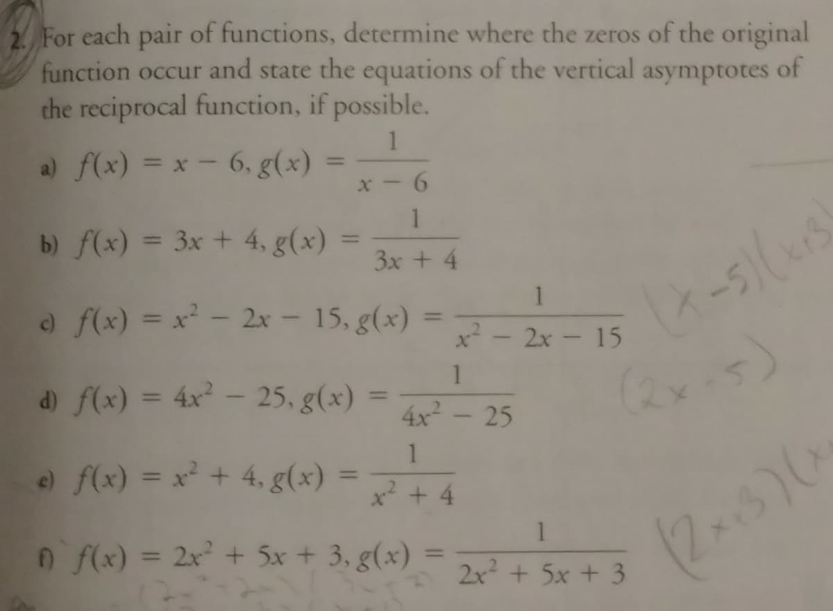 2 For each pair of functions, determine where the zeros of the original
function occur and state the equations of the vertical asymptotes of
the reciprocal function, if possible.
a) f(x) = x - 6, g(x)
%3D
%3D
x - 6
1
b) f(x) = 3x + 4, g(x)
%3D
3x + 4
1
o f(x) = x - 2x- 15, g(x)
%3D
x - 2x - 15
d) f(x) = 4x - 25. g(x)
(2x.5)
%3D
%3D
4x- 25
e f(x) = x + 4, g(x)
x² + 4
n f(x) = 2x + 5x + 3, g(x)
(2x3)
%3D
%3D
2x + 5x + 3
