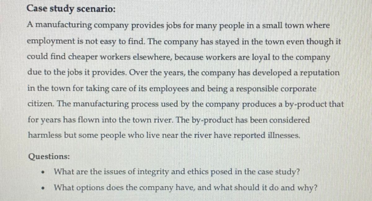 Case study scenario:
A manufacturing company provides jobs for many people in a small town where
employment is not easy to find. The company has stayed in the town even though it
could find cheaper workers elsewhere, because workers are loyal to the company
due to the jobs it provides. Over the years, the company has developed a reputation
in the town for taking care of its employees and being a responsible corporate
citizen. The manufacturing process used by the company produces a by-product that
for years has flown into the town river. The by-product has been considered
harmless but some people who live near the river have reported illnesses.
Questions:
What are the issues of integrity and ethics posed in the case study?
What options does the company have, and what should it do and why?
