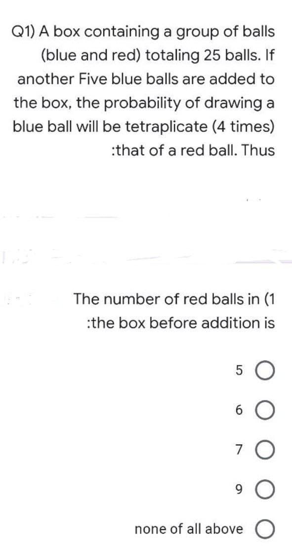 Q1) A box containing a group of balls
(blue and red) totaling 25 balls. If
another Five blue balls are added to
the box, the probability of drawing a
blue ball will be tetraplicate (4 times)
:that of a red ball. Thus
The number of red balls in (1
:the box before addition is
6 O
7 O
9.
none of all above O
