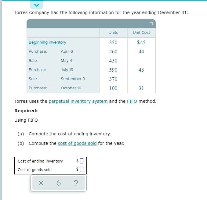 Torres Company had the following information for the year ending December 31:
Units
Unit Cost
Beginning inventory
350
$45
Purchase:
April 6
260
44
Sale:
May 4
450
Purchase:
July 19
590
43
Sale:
September 9
370
Purchase:
October 10
100
31
Torres uses the perpetual inventory system and the FIFO method.
Required:
Using FIFO
(a) Compute the cost of ending inventory.
(b) Compute the cost of goods sold for the year.
Cost of ending inventory
Cost of goods sold
$0
?
