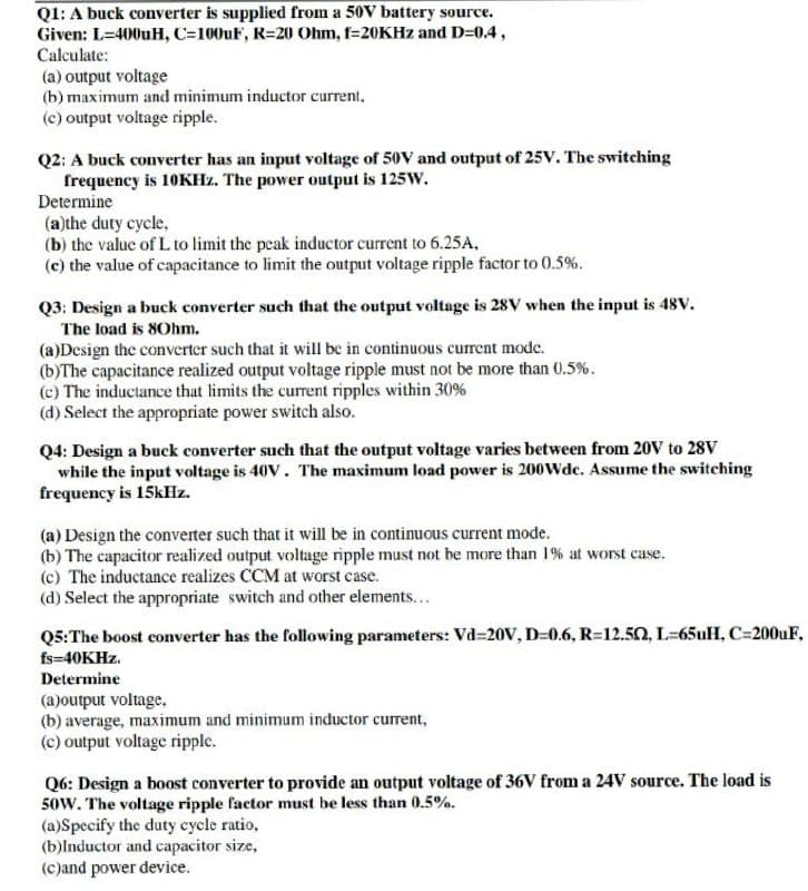 Q1: A buck converter is supplied from a 50V battery source.
Given: L=400uH, C=100uF, R=20 Ohm, f=20KHZ and D=0.4,
Calculate:
(a) output voltage
(b) maximum and minimum inductor current,
(c) output voltage ripple.
Q2: A buck converter has an input voltage of 50V and output of 25V. The switching
frequency is 10KHZ. The power output is 125W.
Determine
(a)the duty cycle,
(b) the value of L to limit the peak inductor current to 6.25A,
(c) the value of capacitance to limit the output voltage ripple factor to 0.5%.
Q3: Design a buck converter such that the output voltage is 28V when the input is 48v.
The load is 80hm.
(a)Design the converter such that it will be in continuous current mode.
(b)The capacitance realized output voltage ripple must not be more than 0.5%.
(c) The inductance that limits the current ripples within 30%
(d) Select the appropriate power switch also.
Q4: Design a buck converter such that the output voltage varies between from 20V to 28V
while the input voltage is 40V. The maximum load power is 200Wde. Assume the switching
frequency is 15kHz.
(a) Design the converter such that it will be in continuous current mode.
(b) The capacitor realized output voltage ripple must not be more than 1% at worst case.
(c) The inductance realizes CCM at worst case.
(d) Select the appropriate switch and other elements...
Q5:The boost converter has the following parameters: Vd=20V, D=0.6, R=12.50, L=65uH, C=200UF,
fs=40KHZ.
Determine
(a)output voltage,
(b) average, maximum and minimum inductor current,
(c) output voltage ripple.
Q6: Design a boost converter to provide an output voltage of 36V from a 24V source. The load is
50w. The voltage ripple factor must be less than 0.5%.
(a)Specify the duty cycle ratio,
(b)lnductor and capacitor size,
(c)and power device.

