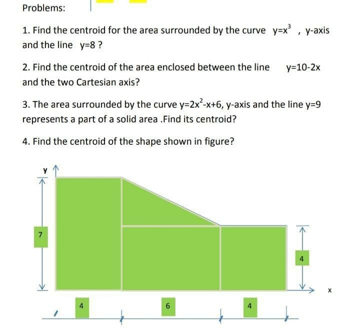 Problems:
1. Find the centroid for the area surrounded by the curve y=x', y-axis
and the line y=8 ?
2. Find the centroid of the area enclosed between the line
y=10-2x
and the two Cartesian axis?
3. The area surrounded by the curve y=2x²-x+6, y-axis and the line y=9
represents a part of a solid area .Find its centroid?
4. Find the centroid of the shape shown in figure?
7
4
4
4
