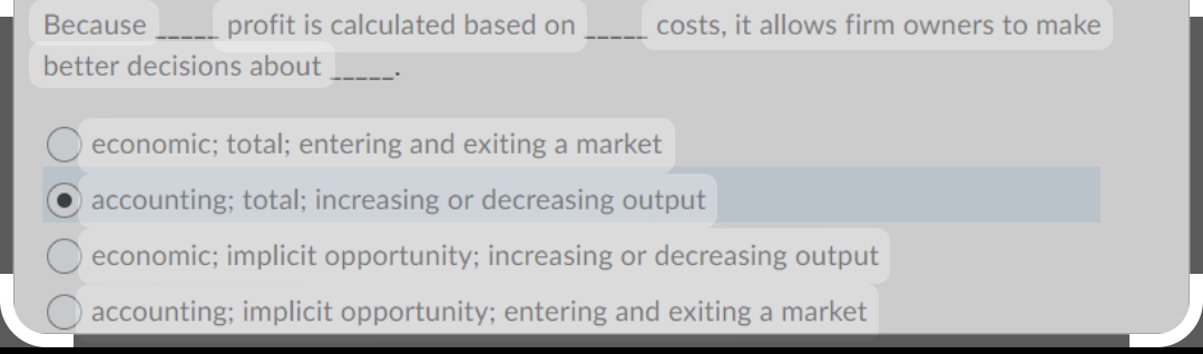 Because
better decisions about
profit is calculated based on
costs, it allows firm owners to make
economic; total; entering and exiting a market
accounting; total; increasing or decreasing output
Oeconomic; implicit opportunity; increasing or decreasing output
accounting; implicit opportunity; entering and exiting a market