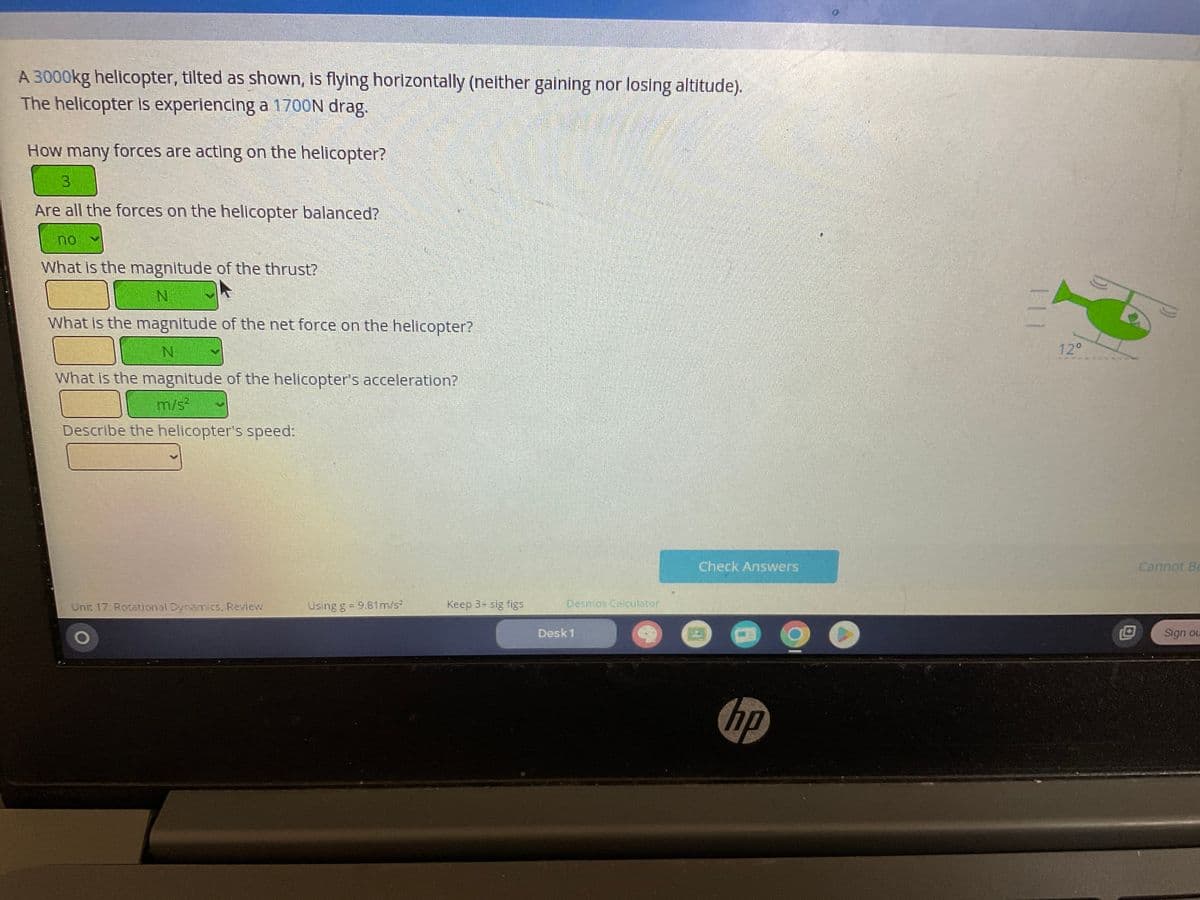 A 3000kg helicopter, tilted as shown, is flying horizontally (neither gaining nor losing altitude).
The helicopter is experiencing a 1700N drag.
How many forces are acting on the helicopter?
Are all the forces on the helicopter balanced?
What is the magnitude of the thrust?
N
What is the magnitude of the net force on the helicopter?
N
What is the magnitude of the helicopter's acceleration?
m/s²
Describe the helicopter's speed:
Unit 17: Rotational Dynamics, Review
Using g = 9.81m/s²
Keep 3- sig figs
Desmos Calculator
Desk 1
Check Answers
hp
12⁰
Cannot Be
Sign ou