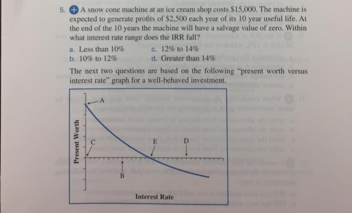 A snow cone machine at an ice cream shop costs $15,000. The machine is
expected to generate profits of $2,500 each year of its 10 year useful life. At
the end of the 10 years the machine will have a salvage value of zero. Within
what interest rate range does the IRR fall?
AM
a. Less than 10%
C. 12% to 14%
b. 10% to 12%
d. Greater than 14%
