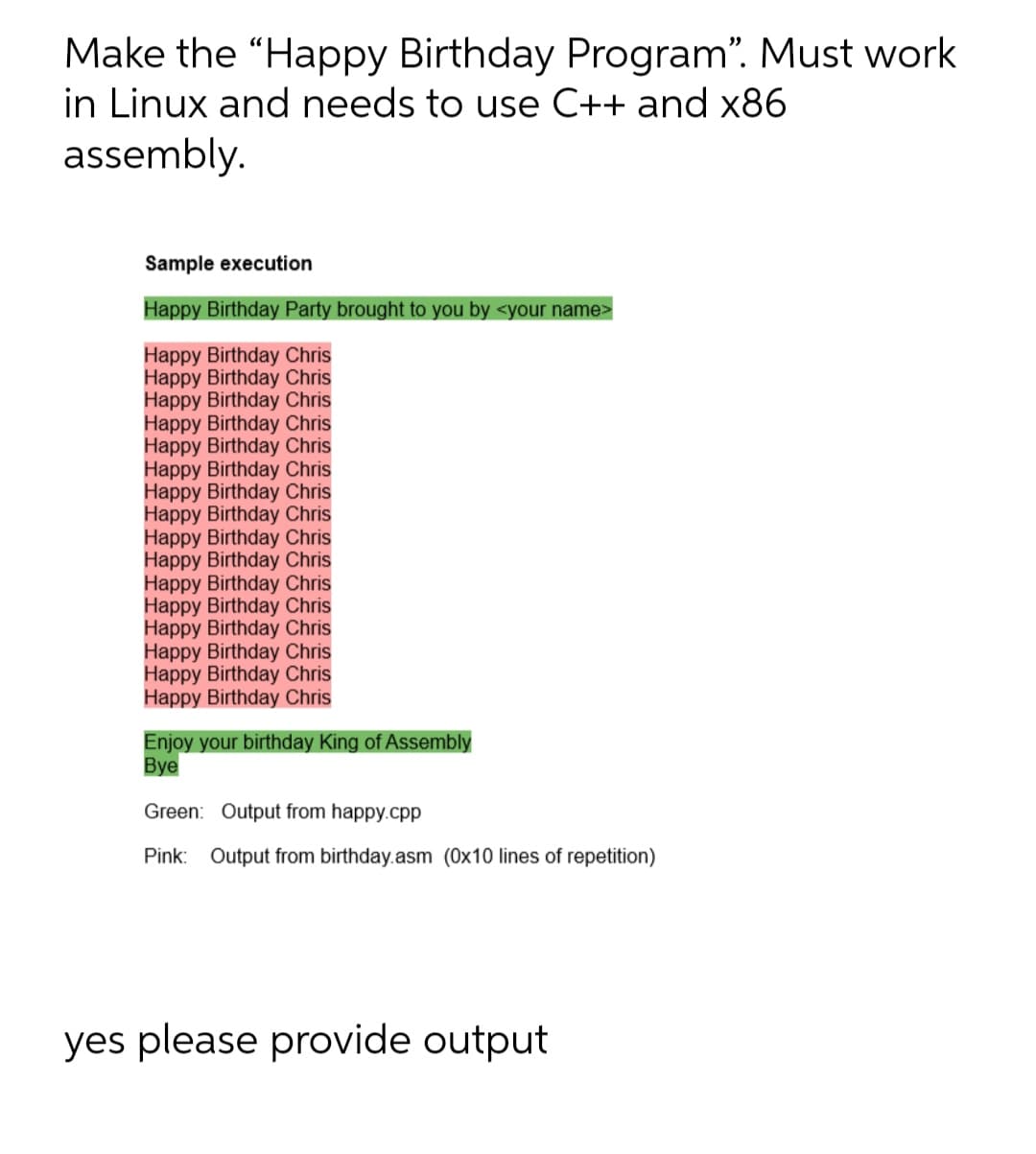 Make the "Happy Birthday Program". Must work
in Linux and needs to use C++ and x86
assembly.
Sample execution
Happy Birthday Party brought to you by <your name>
Happy Birthday Chris
Happy Birthday Chris
Happy Birthday Chris
Happy Birthday Chris
Happy Birthday Chris
Happy Birthday Chris
Happy Birthday Chris
Happy Birthday Chris
Happy Birthday Chris
Happy Birthday Chris
Happy Birthday Chris
Happy Birthday Chris
Happy Birthday Chris
Happy Birthday Chris
Happy Birthday Chris
Happy Birthday Chris
Enjoy your birthday King of Assembly
Bye
Green: Output from happy.cpp
Pink: Output from birthday.asm (0x10 lines of repetition)
yes please provide output
