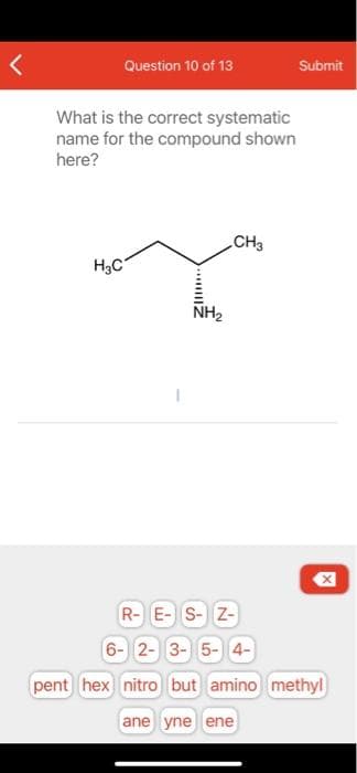 Question 10 of 13
Submit
What is the correct systematic
name for the compound shown
here?
CH3
H3C
NH2
R-E- S-Z-
6- 2- 3- 5- 4-
pent hex nitro but amino methyl
ane yne ene
