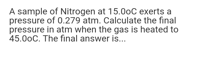 A sample of Nitrogen at 15.0oC exerts a
pressure of 0.279 atm. Calculate the final
pressure in atm when the gas is heated to
45.00C. The final answer is..
