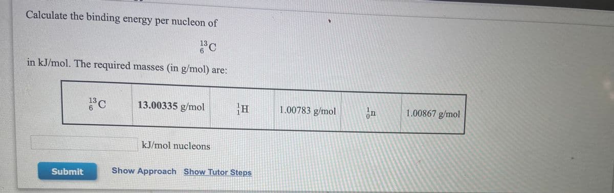 Calculate the binding energy per nucleon of
13
6
in kJ/mol. The required masses (in g/mol) are:
13C
13.00335 g/mol
1.00783 g/mol
1.00867 g/mol
6.
kJ/mol nucleons
Submit
Show Approach Show Tutor Steps
