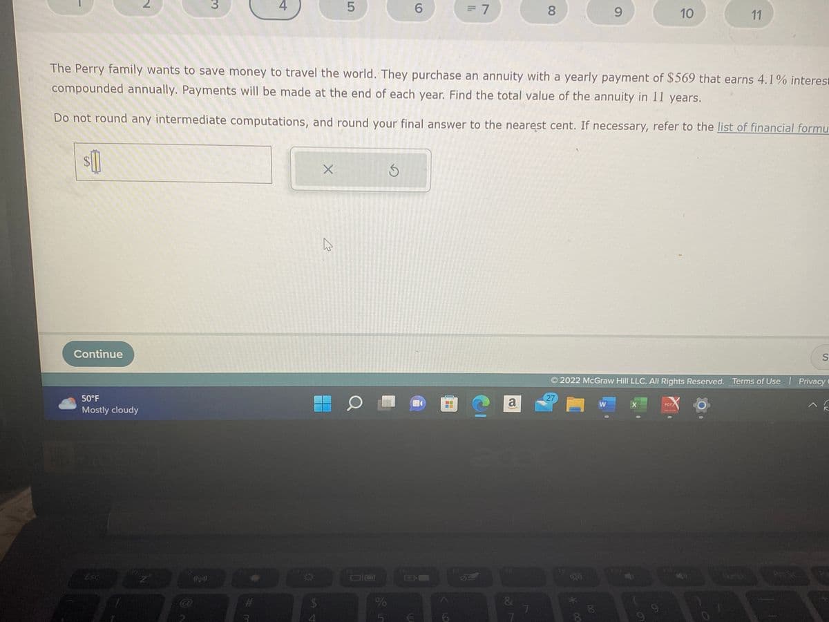 1
SA
Continue
50°F
Mostly cloudy
2
Est
3
12
4
The Perry family wants to save money to travel the world. They purchase an annuity with a yearly payment of $569 that earns 4.1% interest
compounded annually. Payments will be made at the end of each year. Find the total value of the annuity in 11 years.
Do not round any intermediate computations, and round your final answer to the nearest cent. If necessary, refer to the list of financial formu
$
4
X
5
M
O
%
L
6
S
= 7
€
e
a
&
8
7
27
00 *
9
8
W
2022 McGraw Hill LLC. All Rights Reserved. Terms of Use | Privacy
10
X
11
PDF
S
A