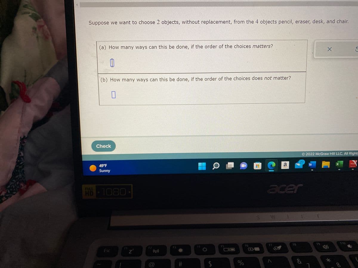 Suppose we want to choose 2 objects, without replacement, from the 4 objects pencil, eraser, desk, and chair.
(a) How many ways can this be done, if the order of the choices matters?
(b) How many ways can this be done, if the order of the choices does not matter?
0
Check
49°F
Sunny
HD-1080
Esc
Z
F2
@
F3
#
-
14
0
FS
%
F6
SW
acer
F7
a
A
F8
27
Ⓒ2022 McGraw Hill LLC. All Rights
W
FO
&
X
F9
*
X
←
F10
PDF/