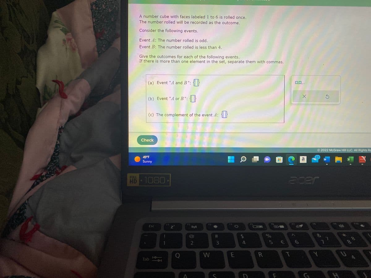 FULL
A number cube with faces labeled 1 to 6 is rolled once.
The number rolled will be recorded as the outcome.
Consider the following events.
Event A: The number rolled is odd.
Event B: The number rolled is less than 4.
Give the outcomes for each of the following events.
If there is more than one element in the set, separate them with commas.
(a) Event "A and B": {}
(b) Event "A or B": {}
(c) The complement of the event 4: {}
Check
49°F
Sunny
HD-1080-
Esc
Tab
K
1
F1
Z²
F2
2
F3
W
#m
3
F4
*
E
$
AJ
4
R
%
F6
5
F
■
€
0,0,...
T
W
X
6
a
acer
© 2022 McGraw Hill LLC. All Rights Re
G
27
&
W
ㄱ
7
%
H
X
PDF