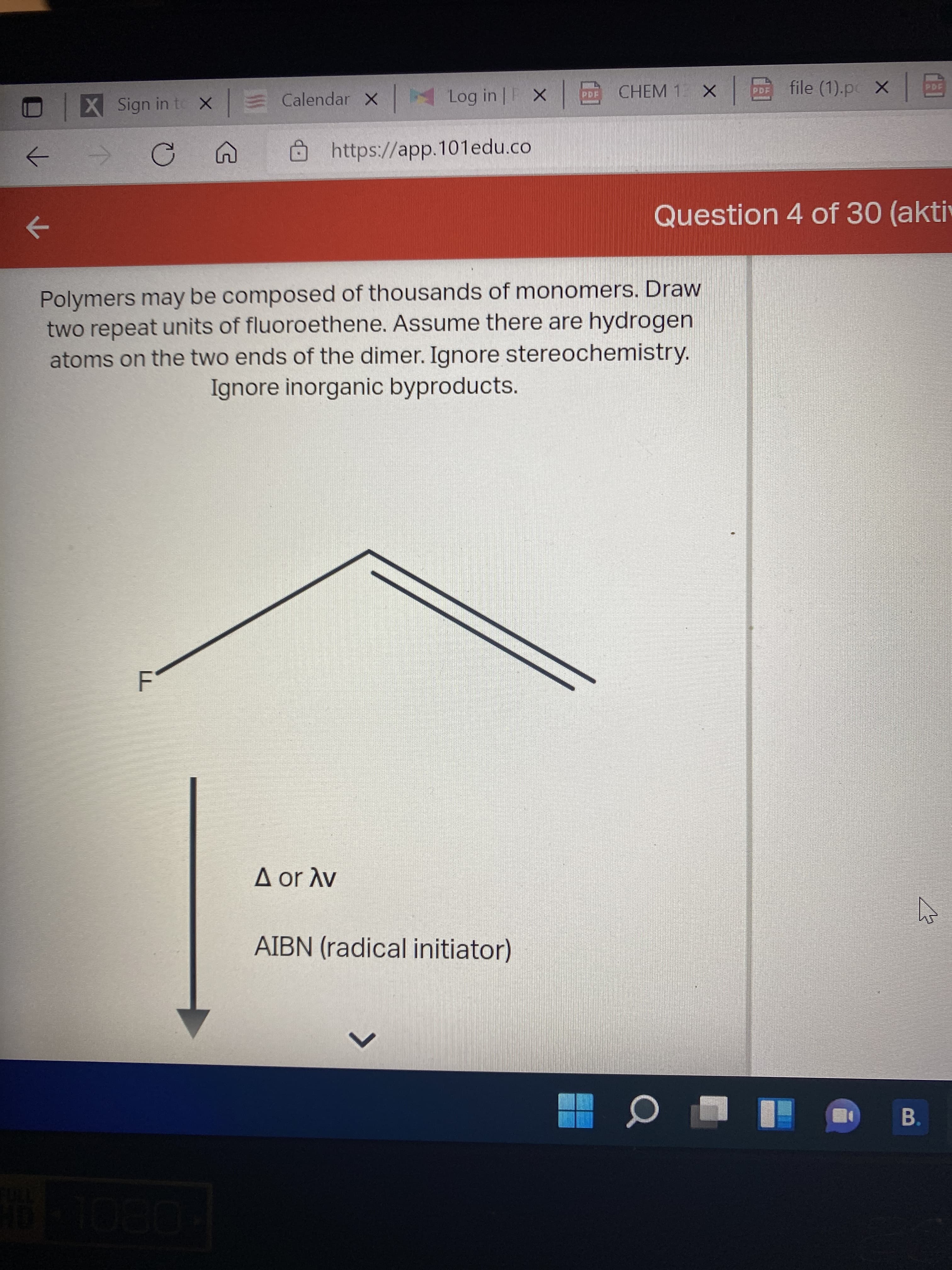 <>
X Sign in to x Calendar x
Log in | X
CHEM 1
file (1).pc X
PDF
国|
https://app.101edu.co
Question 4 of 30 (akti
->
Polymers may be composed of thousands of monomers. Draw
two repeat units of fluoroethene. Assume there are hydrogen
atoms on the two ends of the dimer. Ignore stereochemistry.
Ignore inorganic byproducts.
A or Av
AIBN (radical initiator)
