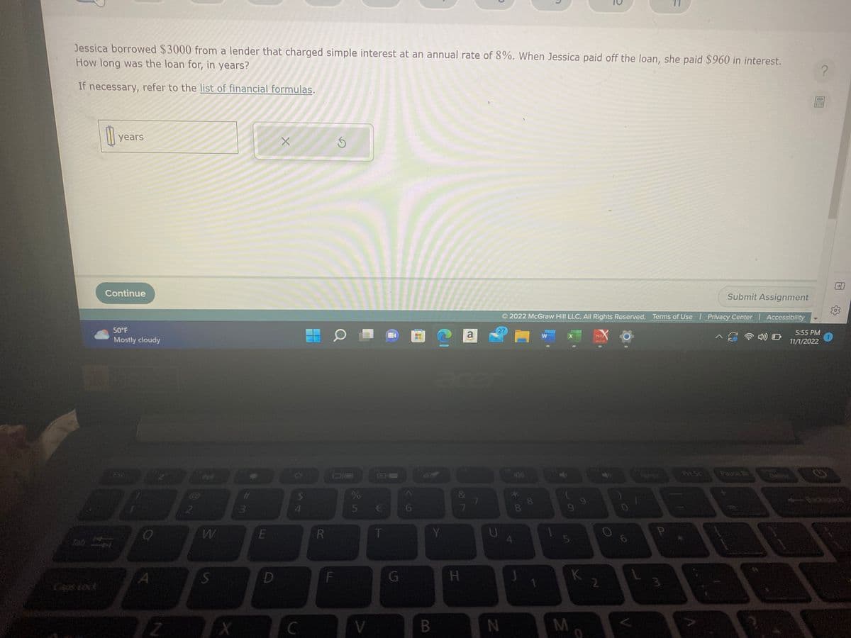 Jessica borrowed $3000 from a lender that charged simple interest at an annual rate of 8%. When Jessica paid off the loan, she paid $960 in interest.
How long was the loan for, in years?
If necessary, refer to the list of financial formulas.
Tab
years
Continue
50°F
Mostly cloudy
A
32
2
W
S
X
#
3
D
E
X
D
$
C
R
S
DIC
F
%
5 €
T
G
6
H
C
Y
V B
&
7
H
a
7
Submit Assignment
© 2022 McGraw Hill LLC. All Rights Reserved. Terms of Use | Privacy Center | Accessibility
27
N
*00
8
UA
8
W
X
9
5
M
9
K
PDF
2
6
1
2
Pit Sc
Pause Br
5:55 PM
11/1/2022
?
G