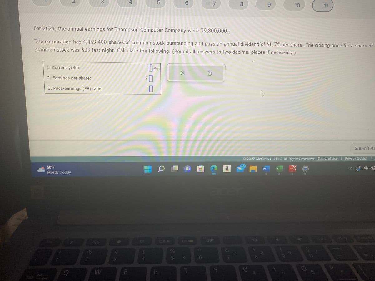 2
50°F
Mostly cloudy
1. Current yield:
2. Earnings per share:
3. Price-earnings (PE) ratio:
17
3
2
W
#3
LU
4
For 2021, the annual earnings for Thompson Computer Company were $9,800,000.
The corporation has 4,449,400 shares of common stock outstanding and pays an annual dividend of $0.75 per share. The closing price for a share of
common stock was $29 last night. Calculate the following. (Round all answers to two decimal places if necessary.)
E
0
SO
0
ܩ ܠܙ
$
5
4
%
6
O □
R
X
%
5 €
T
= 7
6
S
a
&
7
8
7
27
U
*00
8
2022 McGraw Hill LLC. All Rights Reserved. Terms of Use | Privacy Center |
^ C
A
9
W
8
X
10
5
11
PDF/
Submit As
A