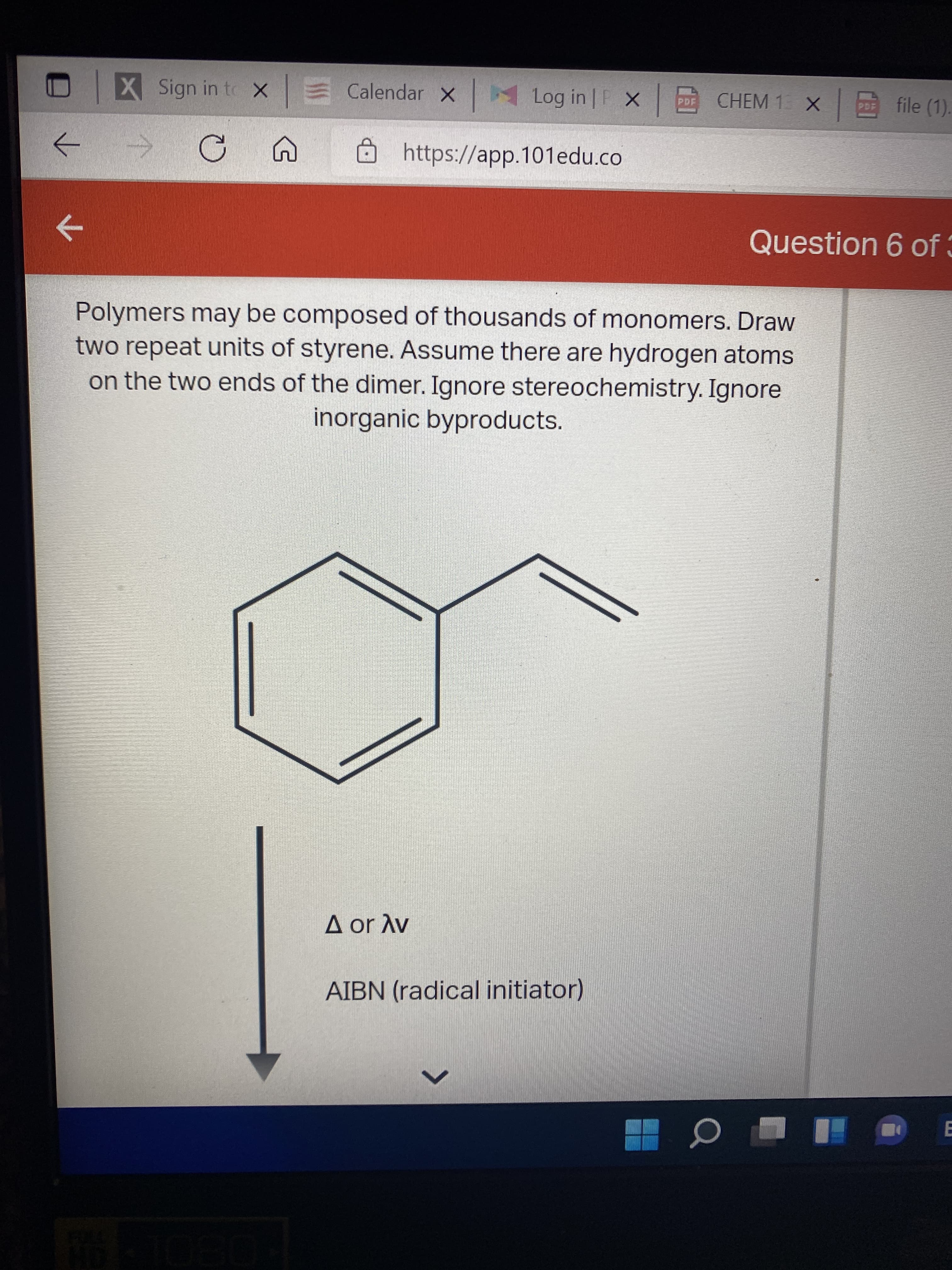 X Sign in to x
E Calendar
Log in | F X
CHEM 1 X file (1).
https://app.101edu.co
->
Question 6 of 3
->
Polymers may be composed of thousands of monomers. Draw
two repeat units of styrene. Assume there are hydrogen atoms
on the two ends of the dimer. Ignore stereochemistry. Ignore
inorganic byproducts.
A or Av
AIBN (radical initiator)
