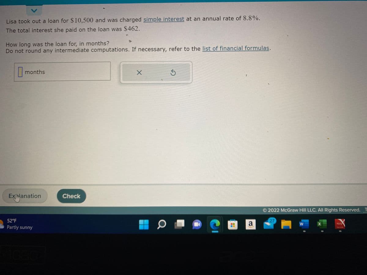 Lisa took out a loan for $10,500 and was charged simple interest at an annual rate of 8.8%.
The total interest she paid on the loan was $462.
How long was the loan for, in months?
Do not round any intermediate computations. If necessary, refer to the list of financial formulas.
0 months
Explanation
52°F
Partly sunny
Check
X
3
T
a
Ⓒ2022 McGraw Hill LLC. All Rights Reserved. T
27
W
X
49