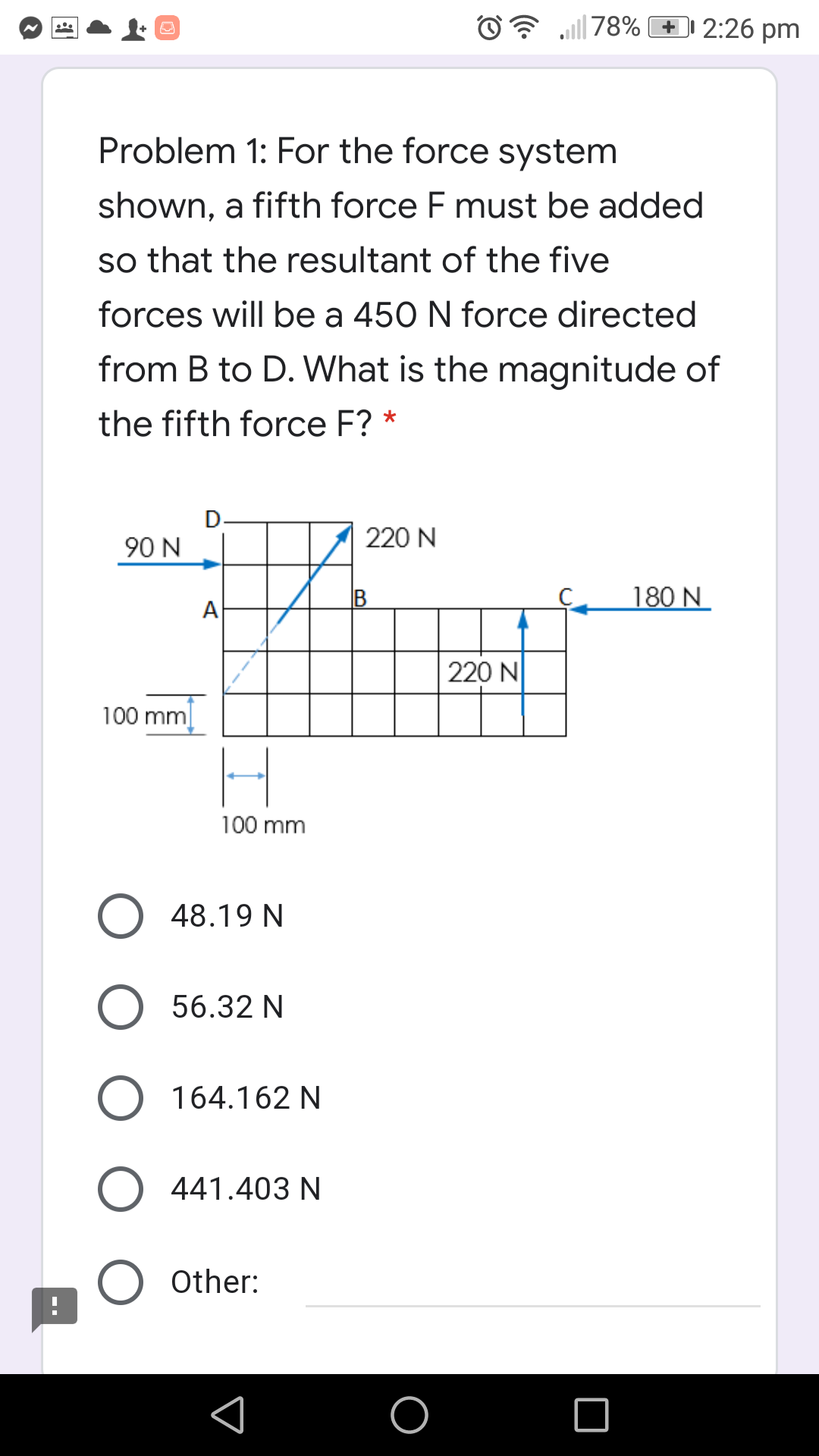 Problem 1: For the force system
shown, a fifth force F must be added
so that the resultant of the five
forces will be a 450 N force directed
from B to D. What is the magnitude of
the fifth force F? *
D
90 N
220 N
B
180 N
А
220 N
100 mm
100 mm
48.19 N
56.32 N
164.162 N
441.403 N
Other:
