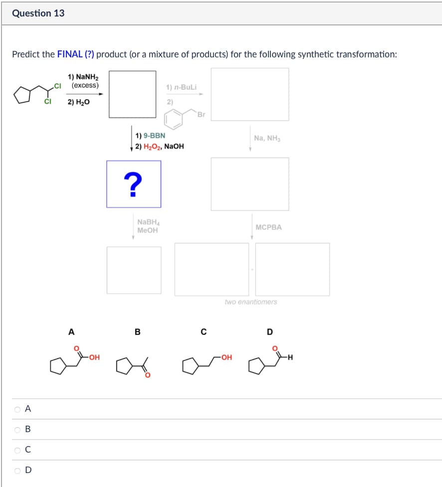 Question 13
Predict the FINAL (?) product (or a mixture of products) for the following synthetic transformation:
1) NaNH2
(excess)
2) H₂O
1) n-BuLi
2)
OA
ABCD
OD
1) 9-BBN
2) H2O2, NaOH
?
NaBH4
MeOH
B
Br
Na, NH3
MCPBA
two enantiomers
D
منه منه
-OH