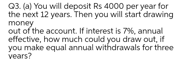 Q3. (a) You will deposit Rs 4000 per year for
the next 12 years. Then you will start drawing
money
out of the account. If interest is 7%, annual
effective, how much could you draw out, if
you make equal annual withdrawals for three
years?
