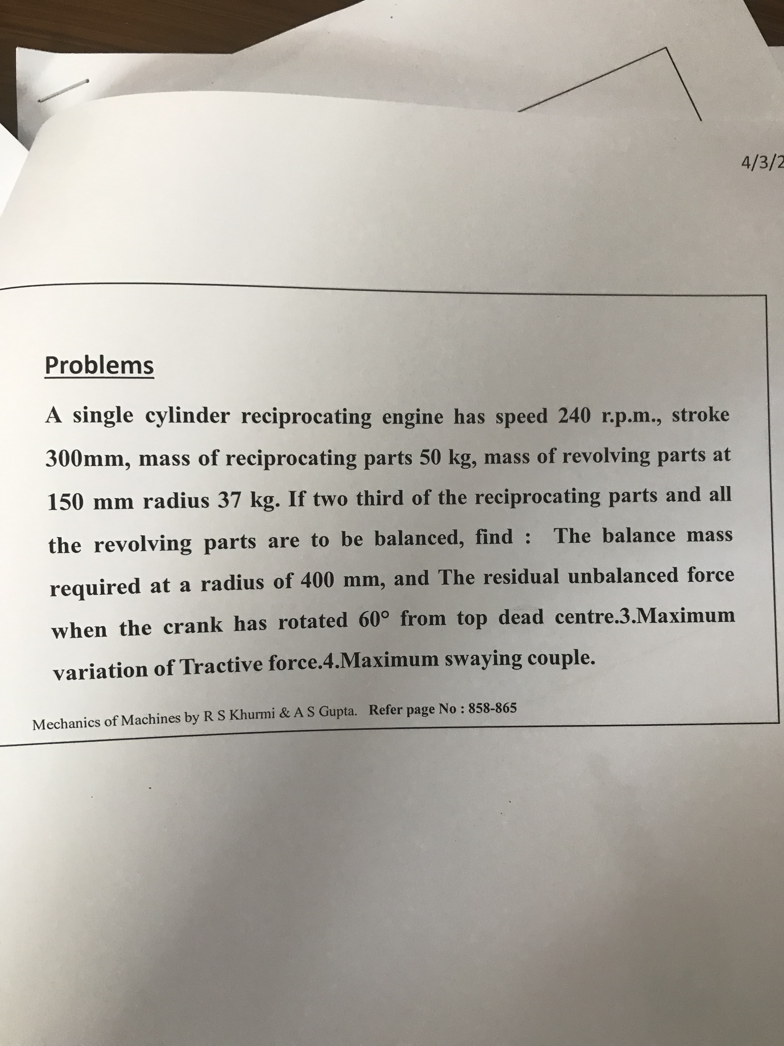 A single cylinder reciprocating engine has speed 240 r.p.m., stroke
300mm, mass of reciprocating parts 50 kg, mass of revolving parts at
150 mm radius 37 kg. If two third of the reciprocating parts and all
the revolving parts are to be balanced, find : The balance mass
required at a radius of 400 mm, and The residual unbalanced force
when the crank has rotated 60° from top dead centre.3.Maximum
variation of Tractive force.4.Maximum swaying couple.
