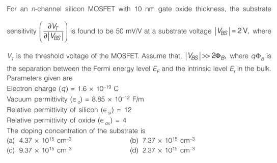 For an n-channel silicon MOSFET with 10 nm gate oxide thickness, the substrate
av
is found to be 50 mV/V at a substrate voltage |Vas|=2V, where
al Ves
sensitivity
V, is the threshold voltage of the MOSFET. Assume that, Ves|>> 20B, where q, is
the separation between the Fermi energy level E; and the intrinsic level E, in the bulk.
Parameters given are
Electron charge (q) = 1.6 x 10 19 c
Vacuum permittivity (e) = 8.85 x 10-12 F/m
Relative permittivity of silicon (e)
Relative permittivity of oxide (e ) = 4
12
%3D
The doping concentration of the substrate is
(a) 4.37 x 1015 cm 3
(c) 9.37 x 1015 cm-3
(b) 7.37 x 1015 cm 3
(d) 2.37 x 1015 cm3
