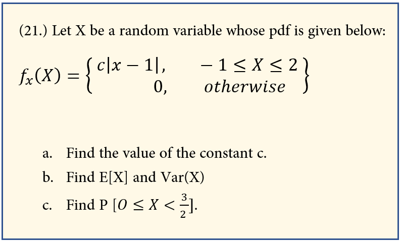 (21.) Let X be a random variable whose pdf is given below:
c|x – 1|,
–1 < X < 2
fa(X) = {cl*-
0,
otherwise{
a. Find the value of the constant c.
b. Find E[X] and Var(X)
3
Find P [0 < X <].
