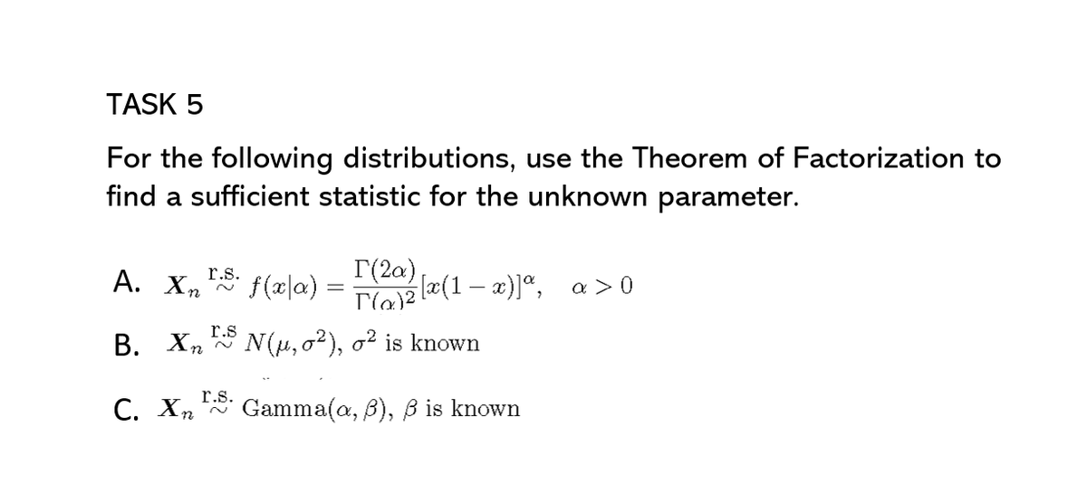 TASK 5
For the following distributions, use the Theorem of Factorization to
find a sufficient statistic for the unknown parameter.
r.s.
А. Хп
f(a|a)
I(2a) læ(1 – x)]ª, a>0
r.s
В. Хп
N(u, o2), o? is known
r.s.
C. Xn Gamma(a, B), ß is known
