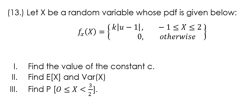 (13.) Let X be a random variable whose pdf is given below:
k]u – 1|,
-1< X < 21
f«(X) = { Klu
-
0,
otherwise
1.
Find E[X] and Var(X)
Find P [0 < X <.
Find the value of the constant c.
I.
II.
