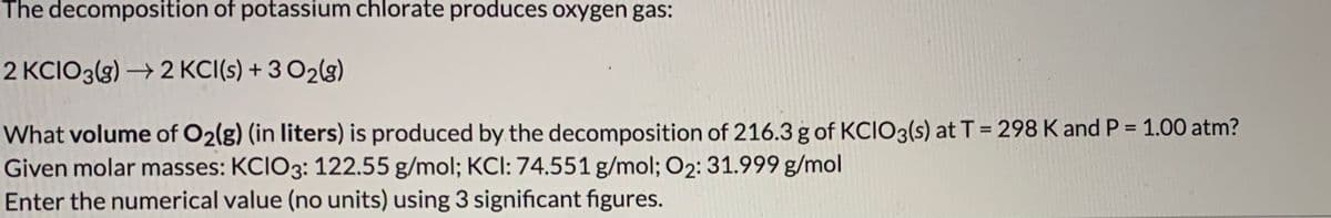 The decomposition of potassium chlorate produces oxygen gas:
2 KCIO3(g) → 2 KCI(s) + 3 O2(g)
What volume of O2(g) (in liters) is produced by the decomposition of 216.3 g of KCIO3(s) at T = 298 K and P = 1.00 atm?
Given molar masses: KCIO3: 122.55 g/mol; KCI: 74.551 g/mol; O2: 31.999 g/mol
Enter the numerical value (no units) using 3 significant figures.
%3D
