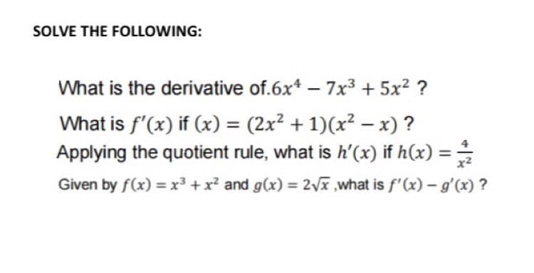 SOLVE THE FOLLOWING:
What is the derivative of.6x* – 7x3 + 5x? ?
What is f'(x) if (x) = (2x² + 1)(x² – x) ?
Applying the quotient rule, what is h'(x) if h(x) :
Given by f(x) = x³ +x² and g(x) = 2Vã what is f'(x) – g'(x) ?
%3D
%3D
%3D
