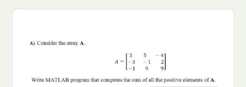 A) Consider the array A.
- 4
- 1
5
A
-3
2
91
Write MATLAB program that computes the sum of all the positive elements of A.
