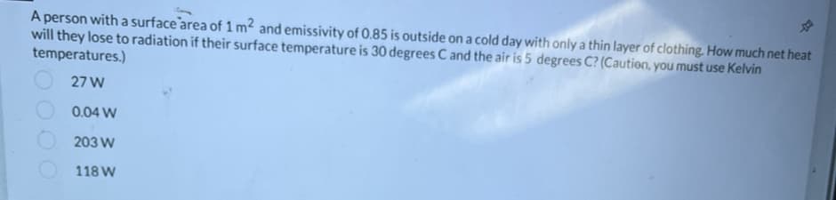 ☆
A person with a surface area of 1 m² and emissivity of 0.85 is outside on a cold day with only a thin layer of clothing. How much net heat
will they lose to radiation if their surface temperature is 30 degrees C and the air is 5 degrees C? (Caution, you must use Kelvin
temperatures.)
27 W
0.04 W
203 W
118 W