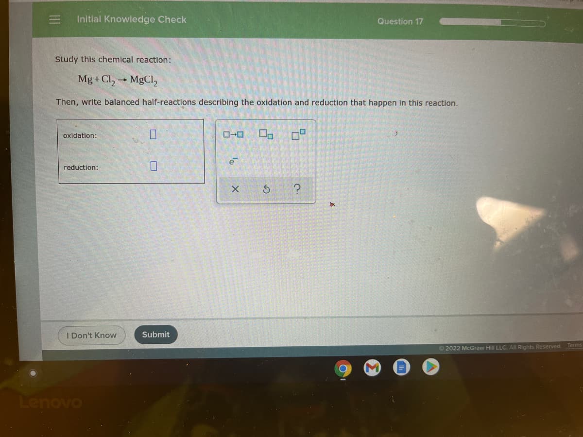 Initial Knowledge Check
Question 17
Study this chemical reaction:
Mg + Cl, MgCl2
Then, write balanced half-reactions describing the oxidation and reduction that happen in this reaction.
oxidation:
reduction:
I Don't Know
Submit
© 2022 McGraw Hill LLC. All Rights Reserved. Terms
Lenovo
