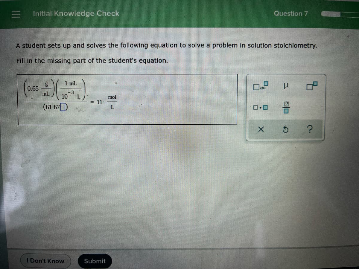 Initial Knowledge Check
Question 7
A student sets up and solves the following equation to solve a problem in solution stoichiometry.
Fill in the missing part of the student's equation.
1 mL
x10
0.65
mL
-3
10
mol
= 11:
(61.67)
I Don't Know
Submit
