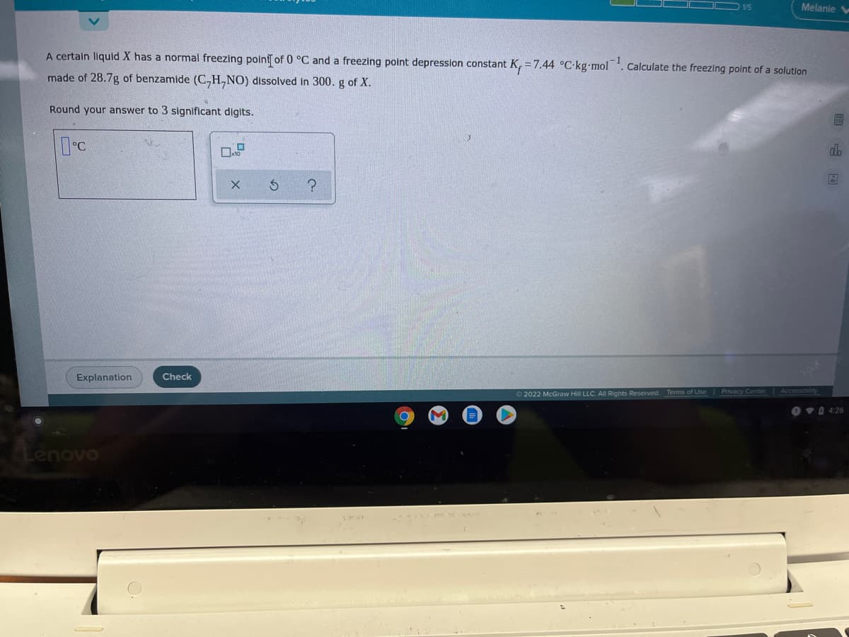 1/5
Melanie V
A certain liquid X has a normal freezing point of 0 °C and a freezing point depression constant K, = 7.44 °C•kg mol. Calculate the freezing point of a solution
made of 28.7g of benzamide (C,H,NO) dissolved in 300. g of X.
Round your answer to 3 significant digits.
DC
do
Explanation
Check
2022 McGraw Hill LLC. All Rights Reserved.
Terms of Use Privacy Center Accessibility
O v 4:26
enovo
